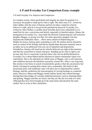 A P and Everyday Use Comparison Essay example
A P and Everyday Use Analysis and Comparison
In a modern society where good deeds and integrity are taken for granted, it is
necessary for people to stand up for what is right. The short story A P , written by
John Updike, tells the story of Sammy and how he takes a stand for what he
believes is right, only he is not given the gratitude he deserved. Everyday Use ,
written by Alice Walker, is another short storythat shows how substantial it is to
stand firm for one s convictions and beliefs, especially in familial matters. Mama, the
protagonist in Everyday Use , must make the decision of protecting her self conscious
daughter Maggie, or giving in to Dee, her other egocentric daughter who has
forgotten the traditional values ... Show more content on Helpwriting.net ...
Despite his losses, Sammy gains something as well. He realizes that he should be
more in control of his feelings and that he should make decisions maturely and as
an adult, not as an adolescent who acts out of impulsion and dispositions.
Nonetheless, Sammy still stood up for what he believed was right at that moment,
and that has caused him to mature and grow. Standing up for what is right is not
an easy task, but it is necessary to protect those who can not defend themselves.
Everyday Use is about Mama and her decision to choose sentimental values over
materialism. Dee is the educated yet selfish sister of Maggie, who is self conscious
and withdrawn because she had been scarred by a house fire. After a very long time,
Dee returns to her home in search of materialistic goods so that she can preserve her
family s heritage by turning their culture into a commodity. Dee believes that
possessing items with traditional value will allow her to understand her cultural
heritage, and this symbolizes her misconception of viewing heritage as a material
entity. However, Mama and Maggie clearly defines family and cultural heritage
through their knowledge of everyday traditional practices, such as churning butter
and quilting. Maggie and Dee are sisters, but they are like the two ends of a stick.
Although they have been brought up in the same home and raised by the same
mother, this is as far as their similarities
 