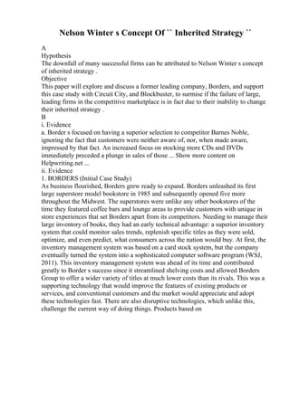 Nelson Winter s Concept Of `` Inherited Strategy ``
A
Hypothesis
The downfall of many successful firms can be attributed to Nelson Winter s concept
of inherited strategy .
Objective
This paper will explore and discuss a former leading company, Borders, and support
this case study with Circuit City, and Blockbuster, to surmise if the failure of large,
leading firms in the competitive marketplace is in fact due to their inability to change
their inherited strategy .
B
i. Evidence
a. Border s focused on having a superior selection to competitor Barnes Noble,
ignoring the fact that customers were neither aware of, nor, when made aware,
impressed by that fact. An increased focus on stocking more CDs and DVDs
immediately preceded a plunge in sales of those ... Show more content on
Helpwriting.net ...
ii. Evidence
1. BORDERS (Initial Case Study)
As business flourished, Borders grew ready to expand. Borders unleashed its first
large superstore model bookstore in 1985 and subsequently opened five more
throughout the Midwest. The superstores were unlike any other bookstores of the
time they featured coffee bars and lounge areas to provide customers with unique in
store experiences that set Borders apart from its competitors. Needing to manage their
large inventory of books, they had an early technical advantage: a superior inventory
system that could monitor sales trends, replenish specific titles as they were sold,
optimize, and even predict, what consumers across the nation would buy. At first, the
inventory management system was based on a card stock system, but the company
eventually turned the system into a sophisticated computer software program (WSJ,
2011). This inventory management system was ahead of its time and contributed
greatly to Border s success since it streamlined shelving costs and allowed Borders
Group to offer a wider variety of titles at much lower costs than its rivals. This was a
supporting technology that would improve the features of existing products or
services, and conventional customers and the market would appreciate and adopt
these technologies fast. There are also disruptive technologies, which unlike this,
challenge the current way of doing things. Products based on
 