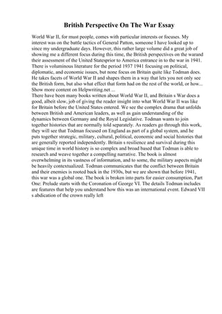 British Perspective On The War Essay
World War II, for must people, comes with particular interests or focuses. My
interest was on the battle tactics of General Patton, someone I have looked up to
since my undergraduate days. However, this rather large volume did a great job of
showing me a different focus during this time, the British perspectives on the warand
their assessment of the United Statesprior to America entrance in to the war in 1941.
There is voluminous literature for the period 1937 1941 focusing on political,
diplomatic, and economic issues, but none focus on Britain quite like Todman does.
He takes facets of World War II and shapes them in a way that lets you not only see
the British form, but also what effect that form had on the rest of the world, or how...
Show more content on Helpwriting.net ...
There have been many books written about World War II, and Britain s War does a
good, albeit slow, job of giving the reader insight into what World War II was like
for Britain before the United States entered. We see the complex drama that unfolds
between British and American leaders, as well as gain understanding of the
dynamics between Germany and the Royal Legislative. Todman wants to join
together histories that are normally told separately. As readers go through this work,
they will see that Todman focused on England as part of a global system, and he
puts together strategic, military, cultural, political, economic and social histories that
are generally reported independently. Britain s resilience and survival during this
unique time in world history is so complex and broad based that Todman is able to
research and weave together a compelling narrative. The book is almost
overwhelming in its vastness of information, and to some, the military aspects might
be heavily contextualized. Todman communicates that the conflict between Britain
and their enemies is rooted back in the 1930s, but we are shown that before 1941,
this war was a global one. The book is broken into parts for easier consumption, Part
One: Prelude starts with the Coronation of George VI. The details Todman includes
are features that help you understand how this was an international event. Edward VII
s abdication of the crown really left
 