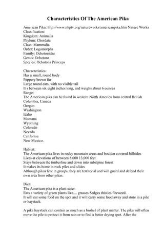 Characteristics Of The American Pika
American Pika: http://www.nhptv.org/natureworks/americanpika.htm Nature Works
Classification:
Kingdom: Animalia
Phylum: Chordata
Class: Mammalia
Order: Logomorpha
Family: Ochotonidae
Genus: Ochotona
Species: Ochotona Princeps
Characteristics:
Has a small, round body
Peppery brown fur
Large round ears, with no visible tail
It s between six eight inches long, and weighs about 6 ounces
Range:
The American pika can be found in western North America from central British
Columbia, Canada
Oregon
Washington
Idaho
Montana
Wyoming
Colorado
Nevada
California
New Mexico.
Habitat:
The American pika lives in rocky mountain areas and boulder covered hillsides
Lives at elevations of between 8,000 13,000 feet
Stays between the timberline and down into subalpine forest
It makes its home in rock piles and slides
Although pikas live in groups, they are territorial and will guard and defend their
own area from other pikas.
Diet:
The American pika is a plant eater.
Eats a variety of green plants like.... grasses Sedges thistles fireweed.
It will eat some food on the spot and it will carry some food away and store in a pile
or haystack.
A pika haystack can contain as much as a bushel of plant matter. The pika will often
move the pile to protect it from rain or to find a better drying spot. After the
 