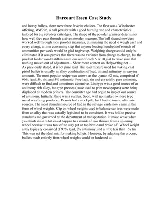 Harcourt Essen Case Study
and heavy bullets, there were three favorite choices. The first was a Winchester
offering, WW296, a ball powder with a good burning rate and characteristics
tailored for big revolver cartridges. The shape of the powder granules determines
how well they pass through a given powder measure. The ball shaped powders
worked well through most powder measures, eliminating the need to weigh each and
every charge, a time consuming step that anyone loading hundreds of rounds of
ammunition per week would be glad to give up. Weighing charges could only be
eliminated if it was proven that there was no variance from charge to charge, but the
prudent loader would still measure one out of each 5 or 10 just to make sure that
nothing moved out of adjustment... Show more content on Helpwriting.net ...
As previously stated, it is not pure lead. The lead mixture used for making cast
pistol bullets is usually an alloy combination of lead, tin and antimony in varying
amounts. The most popular recipe was known as the Lyman #2 mix, comprised of
90% lead, 5% tin, and 5% antimony. Pure lead, tin and especially pure antimony,
were difficult to find and sometimes expensive. Linotype was a good source of an
antimony rich alloy, but type presses (those used to print newspapers) were being
displaced by modern printers. The computer age had begun to impact our source
of antimony. Initially, there was a surplus. Soon, with no market no more type
metal was being produced. Dennis had a stockpile, but I had to turn to alternate
sources. The most abundant source of lead in the salvage yards now came in the
form of wheel weights. Clip on wheel weights used to balance car tires were made
from an alloy that was actually legislated to be consistent. It was held to precise
standards and governed by the department of transportation. It made sense when
you think about what could happen to a chunk of lead thrown from a spinning
wheel because it was too soft to stay put or too brittle and broke off. Wheel weight
alloy typically consisted of 97% lead, 2% antimony, and a little less than 1% tin.
This was not the ideal mix for making bullets. However, by adapting the process,
bullets made entirely from wheel weights could be hardened to
 