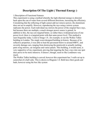 Description Of The Light ( Thermal Energy )
1.Description of Functional features
This experiment is using a method whereby the light (thermal energy) is directed
back upon the can of water from several different directions, increasing the efficiency.
Considering that the reflecting of light cannot add nor remove power, the aluminium
does not act to amplify. However, reproducing the rays using a mirror system
replicates the power. Each individual ray mirrors the power of the original Sun s rays,
but because there are multiple, a much stronger power source is gained. In
addition to this, the rays are targeted better, so rather than a widespread area of one
power level, there is a targeted point with that same power level. This method is
seen frequently today. Look to Image 1.0 , for example, to see the Walkie Talkie
building in London. The single worst designed building in history. Because of its
reflective properties, it was able to heat the pavement below to around 60В°C, and
severely damage cars, ranging from destroying the paintwork to actually melting
parts wing mirrors, car insignias and varies panels. This building, it would seem, is
very supportive of my experiment, proving that targeting the Sun s rays into one spot
does prove to be more intensive. It doesn t, though, seem to like Londoners very
much.
The Walkie Talkie building is curved; however this experiment has 3 walls set up in
somewhat of a half cube. This is shown in Diagram 1.0. Both have their goods and
bads, however using the box like system
 