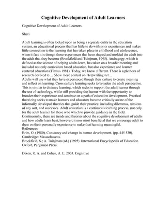 Cognitive Development of Adult Learners
Cognitive Development of Adult Learners
Sheri
Adult learning is often looked upon as being a separate entity in the education
system, an educational process that has little to do with prior experiences and makes
little connection to the learning that has taken place in childhood and adolescence,
when it fact it is though those experiences that have shaped and molded the adult into
the adult that they become (Brookfield and Tuinjman, 1995). Andragogy, which is
defined as the science of helping adults learn, has taken on a broader meaning and
included not only curriculum based education, but also experience and learner
centered education (Titmus 1981). Today, we know different. There is a plethora of
research devoted to ... Show more content on Helpwriting.net ...
Adults will use what they have experienced though their culture to create meaning
and reflect on learning. Cross culture learning seeks to broaden the adult perspective.
This is similar to distance learning, which seeks to support the adult learner through
the use of technology, while still providing the learner with the opportunity to
broaden their experience and continue on a path of education development. Practical
theorizing seeks to make learners and educators become critically aware of the
informally developed theories that guide their practice, including dilemmas, tensions
of any sort, and successes. Adult education is a continuous learning process, not only
for the adult learner for those who which to provide guidance in the field.
Continuously, there are trends and theories about the cognitive development of adults
and how adults learn best, however; it now most beneficial that we encourage adult to
draw on their personally experience to make that learning meaningful.
References
Brim, O. (1980). Constancy and change in human development. (pp. 445 530).
Cambridge: Massachusetts.
Brookfield, S.; A. Tuinjman (ed.) (1995). International Encyclopedia of Education.
Oxford, Pergamon Press.
Dixon, R. A. and Cohen, A. L. 2003. Cognitive
 