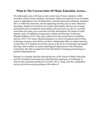 What Is The Current State Of Music Education Across...
This philosophy essay will focus on the current state of music education within
secondary schools across Australia, choosing to address the particular issue of student
access to appropriate levels of information, communication and technology interfaces
(ICT s) within the classroom, and the supporting role they play in music education.
Secondary students do not always have equal opportunities and miss out on music
participation due to conditions surrounding music provision e.g. due to a crowded
curriculum (too many cross curricular activities and subjects), the impact of other
subjects, lack of confidence among music teachers and shortage of resources
(Hoegh Guldberg, 2013). This essay explores how the current lack of availability
and use of ICT s for music education purposes, as well as the general lack of music
technology resources and facilities can have a detrimental effect on student learning,
or lack there of. If students do not have access to the level of technology and support
that they need to adhere to certain technological requirements in the Australian
Curriculum, then they are deprived of the full benefit of teaching and learning in a
modern technological era.
Recently in Australia, both the National Review of the School of Music Education
and The Australian Curriculum have identified the importance of technology in
school music education (Southcott Crawford, 2011). Along with this, independent
surveys provide an accurate glimpse at the status of
 