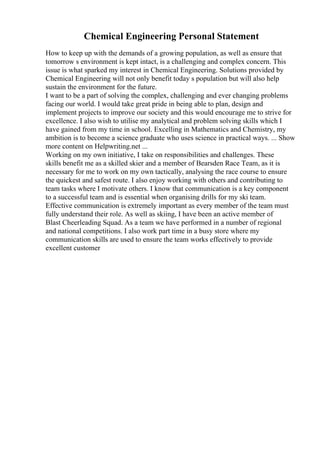 Chemical Engineering Personal Statement
How to keep up with the demands of a growing population, as well as ensure that
tomorrow s environment is kept intact, is a challenging and complex concern. This
issue is what sparked my interest in Chemical Engineering. Solutions provided by
Chemical Engineering will not only benefit today s population but will also help
sustain the environment for the future.
I want to be a part of solving the complex, challenging and ever changing problems
facing our world. I would take great pride in being able to plan, design and
implement projects to improve our society and this would encourage me to strive for
excellence. I also wish to utilise my analytical and problem solving skills which I
have gained from my time in school. Excelling in Mathematics and Chemistry, my
ambition is to become a science graduate who uses science in practical ways. ... Show
more content on Helpwriting.net ...
Working on my own initiative, I take on responsibilities and challenges. These
skills benefit me as a skilled skier and a member of Bearsden Race Team, as it is
necessary for me to work on my own tactically, analysing the race course to ensure
the quickest and safest route. I also enjoy working with others and contributing to
team tasks where I motivate others. I know that communication is a key component
to a successful team and is essential when organising drills for my ski team.
Effective communication is extremely important as every member of the team must
fully understand their role. As well as skiing, I have been an active member of
Blast Cheerleading Squad. As a team we have performed in a number of regional
and national competitions. I also work part time in a busy store where my
communication skills are used to ensure the team works effectively to provide
excellent customer
 