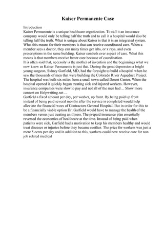 Kaiser Permanente Case
Introduction
Kaiser Permanente is a unique healthcare organization. To call it an insurance
company would only be telling half the truth and to call it a hospital would also be
telling half the truth. What is unique about Kaiser is that it is an integrated system.
What this means for their members is that can receive coordinated care. When a
member sees a doctor, they can many times get labs, or x rays, and even
prescriptions in the same building. Kaiser controls ever aspect of care. What this
means is that members receive better care because of coordination.
It is often said that, necessity is the mother of invention and the beginnings what we
now know as Kaiser Permanente is just that. During the great depression a bright
young surgeon, Sidney Garfield, MD, had the foresight to build a hospital when he
saw the thousands of men that were building the Colorado River Aqueduct Project.
The hospital was built six miles from a small town called Desert Center. When the
hospital opened it quickly began treating sick and injured workers. However,
insurance companies were slow to pay and not all of the men had ... Show more
content on Helpwriting.net ...
Garfield a fixed amount per day, per worker, up front. By being paid up front
instead of being paid several months after the service is completed would help
alleviate the financial woes of Contractors General Hospital. But in order for this to
be a financially viable option Dr. Garfield would have to manage the health of the
members versus just treating an illness. The prepaid insurance plan essentially
reversed the economics of healthcare at the time. Instead of being paid when
patients were sick, Garfield had a motivation to keep his members healthy and would
treat diseases or injuries before they became costlier. The price for workers was just a
mere 5 cents per day and in addition to this, workers could now receive care for non
job related medical
 