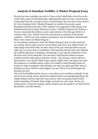 Analysis of Jonathan SwiftВґs A Modest Proposal Essay
Poverty has been a problem not only in Texas or the United States, but all over the
world. Many types of individuals have addressed this topic for years, raised money,
volunteered, but still, as much as there s said and done, the issue hasn t been fazed a
bit. From Jonathan Swift s Modest Proposal, he clarifies the poverty issued
throughout Ireland in the early 1700 s and how one suggestion could change it all.
Elaborated from the Literary Reference Center, A Modest Proposal, like Gulliver s
Travels, transcends the political, social, and economic crisis that gave birth to it,
woeful as they were. Packed with irony and satirical revelations of the human
condition... Swift wasn t just writing a masterpiece, but an intended, informational...
Show more content on Helpwriting.net ...
As the audience continues to read The Modest Proposal, they see that maybe he
isn t joking, that he really wants to eat the babies and start a new fashion trend. To
make things more believable, he states times of the year when the babies are just
right, they re not too done or underdone. Swift specifies that the little ones fattened
up would be delicacies at banquets, christenings, or any special celebration. From
the book itself, Swift states that, The skin that is left from the infants carcasses
could be used for ladies gloves and men s boots... the carcasses can be sold for a
decent price to any and all. Many kings, queens, higher lords, and upper class take
this proposal as a suitable option. Some even tended to make breeding farms for
women to make scrumptious little darlings over and over again until their time of
birthing was done. Did this really happen, you say? Did it even fall through and
decrease poverty?
All in all, Swift addressed the issue in a way that no one would have thought. In the
end, he wasn t being serious about harvesting the little ones and digesting them, but
simply letting everyone open their eyes and see what was going around in their
small community of Ireland. Some might say Swift was sick, crazy, but he was
simply genius. Using this strategic option created ways for people to set forth and fix
the problem. Just like himself,
 