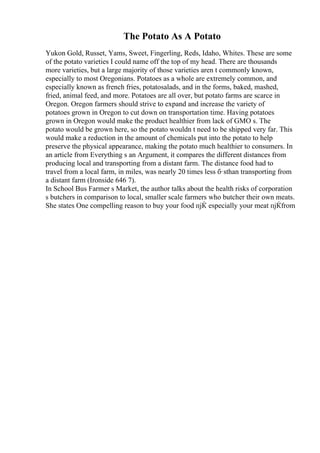 The Potato As A Potato
Yukon Gold, Russet, Yams, Sweet, Fingerling, Reds, Idaho, Whites. These are some
of the potato varieties I could name off the top of my head. There are thousands
more varieties, but a large majority of those varieties aren t commonly known,
especially to most Oregonians. Potatoes as a whole are extremely common, and
especially known as french fries, potatosalads, and in the forms, baked, mashed,
fried, animal feed, and more. Potatoes are all over, but potato farms are scarce in
Oregon. Oregon farmers should strive to expand and increase the variety of
potatoes grown in Oregon to cut down on transportation time. Having potatoes
grown in Oregon would make the product healthier from lack of GMO s. The
potato would be grown here, so the potato wouldn t need to be shipped very far. This
would make a reduction in the amount of chemicals put into the potato to help
preserve the physical appearance, making the potato much healthier to consumers. In
an article from Everything s an Argument, it compares the different distances from
producing local and transporting from a distant farm. The distance food had to
travel from a local farm, in miles, was nearly 20 times less б·ѕthan transporting from
a distant farm (Ironside 646 7).
In School Bus Farmer s Market, the author talks about the health risks of corporation
s butchers in comparison to local, smaller scale farmers who butcher their own meats.
She states One compelling reason to buy your food пјЌ especially your meat пјЌfrom
 