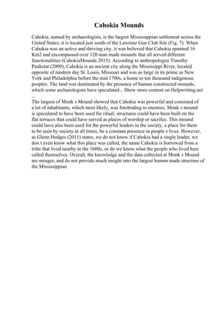 Cahokia Mounds
Cahokia, named by archaeologists, is the largest Mississippian settlement across the
United States; it is located just south of the Lawrenz Gun Club Site (Fig. 7). When
Cahokia was an active and thriving city, it was believed that Cahokia spanned 16
Km2 and encompassed over 120 man made mounds that all served different
functionalities (CahokiaMounds 2015). According to anthropologist Timothy
Pauketat (2009), Cahokia is an ancient city along the Mississippi River, located
opposite of modern day St. Louis, Missouri and was as large in its prime as New
York and Philadelphia before the mid 1700s, a home to ten thousand indigenous
peoples. The land was dominated by the presence of human constructed mounds,
which some archaeologists have speculated... Show more content on Helpwriting.net
...
The largess of Monk s Mound showed that Cahokia was powerful and consisted of
a lot of inhabitants, which most likely, was foreboding to enemies. Monk s mound
is speculated to have been used for ritual; structures could have been built on the
flat terraces that could have served as places of worship or sacrifce. This mound
could have also been used for the powerful leaders in the society, a place for them
to be seen by society at all times, be a constant presence in people s lives. However,
as Glenn Hodges (2011) states, we do not know if Cahokia had a single leader, we
don t even know what this place was called, the name Cahokia is borrowed from a
tribe that lived nearby in the 1600s, or do we know what the people who lived here
called themselves. Overall, the knowledge and the data collected at Monk s Mound
are meager, and do not provide much insight into the largest human made structure of
the Mississippian
 