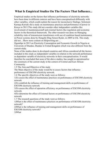 What Is Empirical Studies On The Factors That Influence...
Empirical studies on the factors that influence performance of electricity networks
have been done in different contexts and have been conceptualized differently with
other variables, which could explain the reason for inconclusive findings. Solomoni
Karanja Kariuki did a study on maintenance practices and performance of power in
Kenya in 2013.This study did not consider other independent variables like
involvement of maintenancestaff and external factors like regulation and economic
factors in the theoretical framework. The other research was done on Managing
reliability risks of transmission transformers with use of condition based maintenance
in Power systems done by Hongzhi Ding Simon Ryder, in 2009 in UK. This study
did not... Show more content on Helpwriting.net ...
Ogundipe in 2013 on Electricity Consumption and Economic Growth in Nigeria at
University of Dundee, Dundee in United Kingdom which was also different from the
current study.
None of the studies done in developed countries and Africa considered all the factors
included in this study as independent variables in relation to the network performance
as dependent variable of electricity networks in their conceptualization. It would
therefore be concluded that none of the above studies, has sought to operationalize
the constructs of the current study in the context of Central and East African
Community.
1.5 The Aim and Objective of the study
The Main objective of the study would be to assess factors that influence
performance of ESCOM electricity network.
1.6 The specific objectives of the study were as follows;
1)To assess the effect of maintenance practices on performance of ESCOM electricity
network
2)To establish the influence of training and management skills on performance of
ESCOM electricity network
3)To assess the effect of operation efficiency on performance of ESCOM electricity
network
4)To determine the effect of External factors on performance of ESCOM electricity
network
1.7 The research questions of the study were as follows;
1)What is the effect of maintenance practices on performance of ESCOM electricity
network?
2)What is the influence of training and management skills on performance of
ESCOM electricity network?
3)What
 