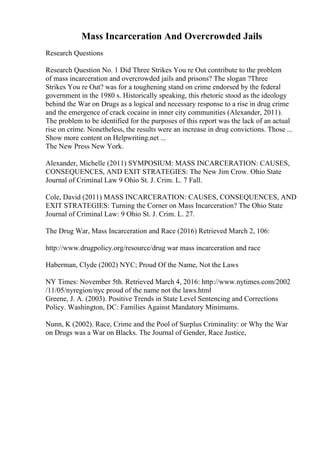 Mass Incarceration And Overcrowded Jails
Research Questions
Research Question No. 1 Did Three Strikes You re Out contribute to the problem
of mass incarceration and overcrowded jails and prisons? The slogan ?Three
Strikes You re Out? was for a toughening stand on crime endorsed by the federal
government in the 1980 s. Historically speaking, this rhetoric stood as the ideology
behind the War on Drugs as a logical and necessary response to a rise in drug crime
and the emergence of crack cocaine in inner city communities (Alexander, 2011).
The problem to be identified for the purposes of this report was the lack of an actual
rise on crime. Nonetheless, the results were an increase in drug convictions. Those ...
Show more content on Helpwriting.net ...
The New Press New York.
Alexander, Michelle (2011) SYMPOSIUM: MASS INCARCERATION: CAUSES,
CONSEQUENCES, AND EXIT STRATEGIES: The New Jim Crow. Ohio State
Journal of Criminal Law 9 Ohio St. J. Crim. L. 7 Fall.
Cole, David (2011) MASS INCARCERATION: CAUSES, CONSEQUENCES, AND
EXIT STRATEGIES: Turning the Corner on Mass Incarceration? The Ohio State
Journal of Criminal Law: 9 Ohio St. J. Crim. L. 27.
The Drug War, Mass Incarceration and Race (2016) Retrieved March 2, 106:
http://www.drugpolicy.org/resource/drug war mass incarceration and race
Haberman, Clyde (2002) NYC; Proud Of the Name, Not the Laws
NY Times: November 5th. Retrieved March 4, 2016: http://www.nytimes.com/2002
/11/05/nyregion/nyc proud of the name not the laws.html
Greene, J. A. (2003). Positive Trends in State Level Sentencing and Corrections
Policy. Washington, DC: Families Against Mandatory Minimums.
Nunn, K (2002). Race, Crime and the Pool of Surplus Criminality: or Why the War
on Drugs was a War on Blacks. The Journal of Gender, Race Justice,
 