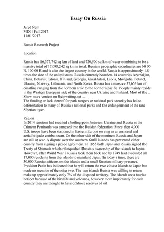 Essay On Russia
Jared Neill
MD01 Fall 2017
11/01/2017
Russia Research Project
Location
Russia has 16,377,742 sq km of land and 720,500 sq km of water combining to be a
massive total of 17,098,242 sq km in total. Russia s geographic coordinates are 60 00
N, 100 00 E and is also the largest country in the world. Russia is approximately 1.8
times the size of the united states. Russia currently boarders 14 countries Azerbaijan,
China, Belarus, Estonia, Finland, Georgia, Kazakhstan, Latvia, Mongolia, Poland,
Ukraine, Norway, Lithuania, and North Korea. Russia has a massive 37,653 km of
coastline ranging from the northern artic to the northern pacific. People mainly reside
in the Western European side of the country near Ukraine and Finland. Most of the ...
Show more content on Helpwriting.net ...
The funding or lack thereof for park rangers or national park security has led to
deforestation to many of Russia s national parks and the endangerment of the rare
Siberian tiger.
Region
In 2014 tensions had reached a boiling point between Ukraine and Russia as the
Crimean Peninsula was annexed into the Russian federation. Since then 4,000
U.S. troops have been stationed in Eastern Europe serving as an armored and
aerial brigade combat team. On the other side of the continent Russia and Japan
are still at war. A dispute over the southern Kurill islands has prevented either
country from signing a peace agreement. In 1855 both Japan and Russia signed the
Treaty of Shimoda which relinquished Russia s ownership of the islands to Japan.
However, after World War 2 Russia took them back and by 1949 had evacuated all
17,000 residents from the islands to mainland Japan. In today s time, there are
30,000 Russian citizens on the islands and a small Russian military presence.
President Putin has indicated that he will return the two closest islands to Japan but
made no mention of the other two. The two islands Russia was willing to return
make up approximately only 7% of the disputed territory. The islands are a tourist
hotspot because of the birdlife and volcanos, however more importantly for each
country they are thought to have offshore reserves of oil
 
