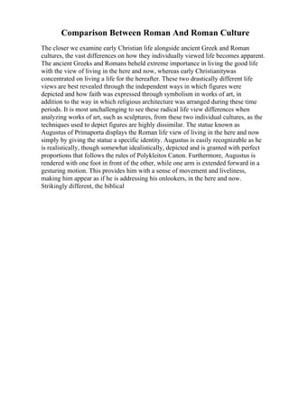 Comparison Between Roman And Roman Culture
The closer we examine early Christian life alongside ancient Greek and Roman
cultures, the vast differences on how they individually viewed life becomes apparent.
The ancient Greeks and Romans beheld extreme importance in living the good life
with the view of living in the here and now, whereas early Christianitywas
concentrated on living a life for the hereafter. These two drastically different life
views are best revealed through the independent ways in which figures were
depicted and how faith was expressed through symbolism in works of art, in
addition to the way in which religious architecture was arranged during these time
periods. It is most unchallenging to see these radical life view differences when
analyzing works of art, such as sculptures, from these two individual cultures, as the
techniques used to depict figures are highly dissimilar. The statue known as
Augustus of Primaporta displays the Roman life view of living in the here and now
simply by giving the statue a specific identity. Augustus is easily recognizable as he
is realistically, though somewhat idealistically, depicted and is granted with perfect
proportions that follows the rules of Polykleitos Canon. Furthermore, Augustus is
rendered with one foot in front of the other, while one arm is extended forward in a
gesturing motion. This provides him with a sense of movement and liveliness,
making him appear as if he is addressing his onlookers, in the here and now.
Strikingly different, the biblical
 