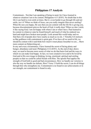 Philippians 17 Analysis
Contentment... Not that I am speaking of being in need, for I have learned in
whatever situation I am to be content. Philippians 4:11 (ESV). No doubt that in this
life it can hard to even smile at times. But it s even harder to go through life and not
smile, isn t it? When we think of Jesus, can you really imagine Him never smiling?
When He sees you happy, He sees that you are content with the life He is giving you,
because discontentment grieves the heart of God, it really does! When we don t smile
it like saying God, I am not happy with where I am or what I have. Paul learned to
be content in whatever state he found himself, and much of what he endured was
hard and might have broken most people. Look around this world today and we
find that a lot of people don t have nearly as much as we do. 1 Timothy 6:6 instructs
us But godliness with contentment is great gain. If we have all we need in life, we
should be content with it and think how much it must please Jesusthat we are.... Show
more content on Helpwriting.net ...
In any and every circumstance, I have learned the secret of facing plenty and
hunger, abundance and need. Philippians 4:12 (ESV). As the end of days draws
near, we need to become more aware of what we do that hurts God and the ways in
which we can make God happy. In fact, we were created to love and to be loved by
God and in His own image (a thinking, loving, emotional, spiritual and smiling
people) so that we could be called friends with Him. The apostle Paul applies the
strength of God both to good and bad circumstances. How we handle our victories is
also the way we handle our defeats. How? Verse 13 hold the secret, I can do all things
through him who strengthens me. Contentment is no found in our achievements or in
our strength, our contentment is found in only
 