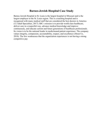 Barnes-Jewish Hospital Case Study
Barnes Jewish Hospital in St. Louis is the largest hospital in Missouri and is the
largest employer in the St. Louis region. This is a teaching hospital and is
recognized with many medical staff that are considered the best doctors in America
(12 Adult Specialties, 2017). BJC s mission is to provide world class healthcare,
deliver care in a respectful way, advance medical knowledge and improve
continuously, and educate current and future generations of healthcare professionals.
Its vision is to be the national leader in medicineand patient experience. The company
values integrity, compassion, accountability, respect, and excellence (About Us,
2018). The few weaknesses that the organization experiences is not having a strong
competitive pay
 