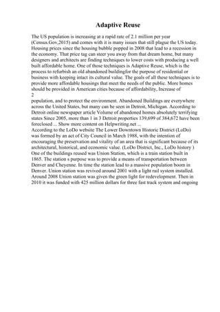 Adaptive Reuse
The US population is increasing at a rapid rate of 2.1 million per year
(Census.Gov,2015) and comes with it is many issues that still plague the US today.
Housing prices since the housing bubble popped in 2008 that lead to a recession in
the economy. That price tag can steer you away from that dream home, but many
designers and architects are finding techniques to lower costs with producing a well
built affordable home. One of those techniques is Adaptive Reuse, which is the
process to refurbish an old abandoned buildingfor the purpose of residential or
business with keeping intact its cultural value. The goals of all these techniques is to
provide more affordable housings that meet the needs of the public. More homes
should be provided in American cities because of affordability, Increase of
2
population, and to protect the environment. Abandoned Buildings are everywhere
across the United States, but many can be seen in Detroit, Michigan. According to
Detroit online newspaper article Volume of abandoned homes absolutely terrifying
states Since 2005, more than 1 in 3 Detroit properties 139,699 of 384,672 have been
foreclosed ... Show more content on Helpwriting.net ...
According to the LoDo website The Lower Downtown Historic District (LoDo)
was formed by an act of City Council in March 1988, with the intention of
encouraging the preservation and vitality of an area that is significant because of its
architectural, historical, and economic value. (LoDo District, Inc., LoDo history )
One of the buildings reused was Union Station, which is a train station built in
1865. The station s purpose was to provide a means of transportation between
Denver and Cheyenne. In time the station lead to a massive population boom in
Denver. Union station was revived around 2001 with a light rail system installed.
Around 2008 Union station was given the green light for redevelopment. Then in
2010 it was funded with 425 million dollars for three fast track system and ongoing
 