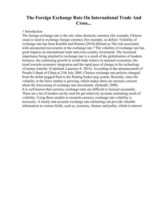 The Foreign Exchange Rate On International Trade And
Cross...
1 Introduction
The foreign exchange rate is the rate when domestic currency (for example, Chinese
yuan) is used to exchange foreign currency (for example, us dollar). Volatility of
exchange rate has been Kamble and Honrao (2014) defined as ?the risk associated
with unexpected movements in the exchange rate.? The volatility of exchange rate has
great impacts on international trade and cross country investment. The increased
importance being attached to exchange rate is a result of the globalisation of modern
business, the continuing growth in world trade relative to national economies, the
trend towards economic integration and the rapid pace of change in the technology
of money transfer. (Copeland, Laurence S. 2014). According to the announcement of
People?s Bank of China at 21th July 2005, Chinese exchange rate policies changed
from the dollar pegged float to the floating basket peg system. Recently, since the
volatility in the forex market is growing, which makes there are increase concern
about the forecasting of exchange rate movements. (Schnabl, 2008).
It is well known that currency exchange rates are difficult to forecast accurately.
There are a lot of models can be used for get relatively accurate estimating result of
volatility. Using those models to research currency exchange rate volatility is
necessary. A timely and accurate exchange rate estimating can provide valuable
information in various fields, such as, economy, finance and polity, which is interest
 