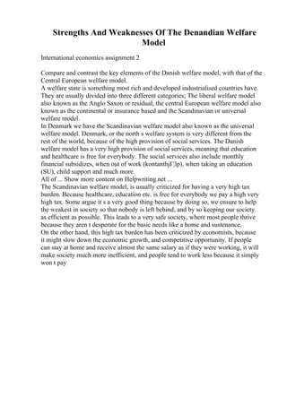 Strengths And Weaknesses Of The Denandian Welfare
Model
International economics assignment 2
Compare and contrast the key elements of the Danish welfare model, with that of the
Central European welfare model.
A welfare state is something most rich and developed industrialised countries have.
They are usually divided into three different categories; The liberal welfare model
also known as the Anglo Saxon or residual, the central European welfare model also
known as the continental or insurance based and the Scandinavian or universal
welfare model.
In Denmark we have the Scandinavian welfare model also known as the universal
welfare model. Denmark, or the north s welfare system is very different from the
rest of the world, because of the high provision of social services. The Danish
welfare model has a very high provision of social services, meaning that education
and healthcare is free for everybody. The social services also include monthly
financial subsidizes, when out of work (kontanthjГ¦lp), when taking an education
(SU), child support and much more.
All of ... Show more content on Helpwriting.net ...
The Scandinavian welfare model, is usually criticized for having a very high tax
burden. Because healthcare, education etc. is free for everybody we pay a high very
high tax. Some argue it s a very good thing because by doing so, we ensure to help
the weakest in society so that nobody is left behind, and by so keeping our society
as efficient as possible. This leads to a very safe society, where most people thrive
because they aren t desperate for the basic needs like a home and sustenance.
On the other hand, this high tax burden has been criticized by economists, because
it might slow down the economic growth, and competitive opportunity. If people
can stay at home and receive almost the same salary as if they were working, it will
make society much more inefficient, and people tend to work less because it simply
won t pay
 