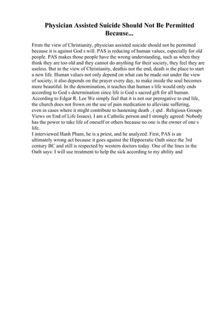 Physician Assisted Suicide Should Not Be Permitted
Because...
From the view of Christianity, physician assisted suicide should not be permitted
because it is against God s will. PAS is reducing of human values, especially for old
people. PAS makes those people have the wrong understanding, such as when they
think they are too old and they cannot do anything for their society, they feel they are
useless. But in the view of Christianity, deathis not the end; death is the place to start
a new life. Human values not only depend on what can be made out under the view
of society; it also depends on the prayer every day, to make inside the soul becomes
more beautiful. In the denomination, it teaches that human s life would only ends
according to God s determination since life is God s sacred gift for all human.
According to Edgar R. Lee We simply feel that it is not our prerogative to end life,
the church does not frown on the use of pain medication to alleviate suffering,
even in cases where it might contribute to hastening death , ( qtd . Religious Groups
Views on End of Life Issues). I am a Catholic person and I strongly agreed: Nobody
has the power to take life of oneself or others because no one is the owner of one s
life.
I interviewed Hanh Pham, he is a priest, and he analyzed: First, PAS is an
ultimately wrong act because it goes against the Hippocratic Oath since the 3rd
century BC and still is respected by western doctors today. One of the lines in the
Oath says: I will use treatment to help the sick according to my ability and
 