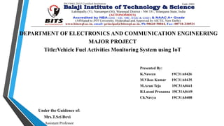 DEPARTMENT OF ELECTRONICS AND COMMUNICATION ENGINEERING
MAJOR PROJECT
Title:Vehicle Fuel Activities Monitoring System using IoT
Presented By:
K.Naveen 19C31A0426
M.Vikas Kumar 19C31A0435
M.Arun Teja 19C31A0441
R.Laxmi Prasanna 19C31A0449
Ch.Navya 19C31A0408
Under the Guidence of:
Mrs.T.Sri Devi
Assistant Professor
 