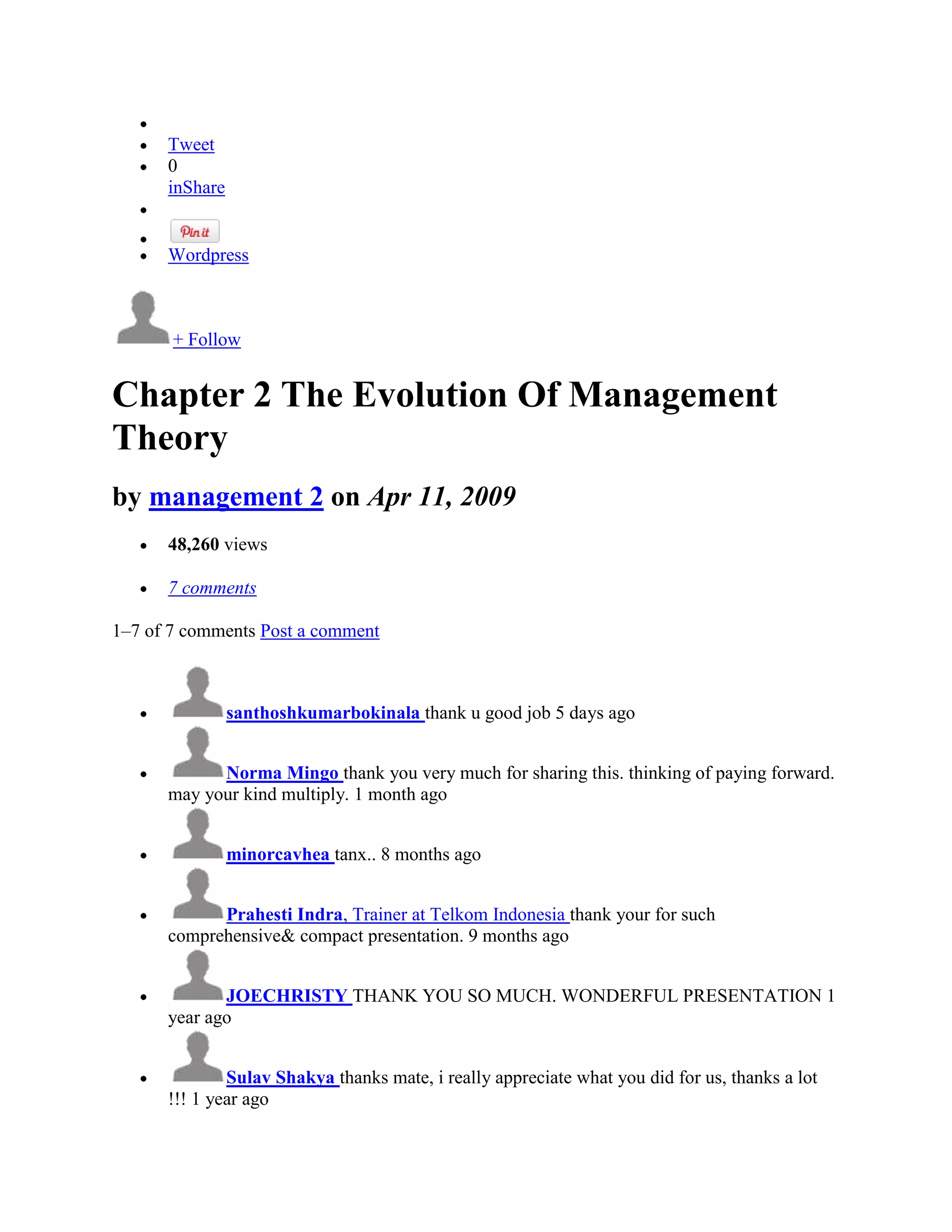 Tweet
      0
      inShare


      Wordpress



       + Follow


Chapter 2 The Evolution Of Management
Theory
by management 2 on Apr 11, 2009
      48,260 views

      7 comments

1–7 of 7 comments Post a comment



                santhoshkumarbokinala thank u good job 5 days ago


            Norma Mingo thank you very much for sharing this. thinking of paying forward.
      may your kind multiply. 1 month ago


                minorcavhea tanx.. 8 months ago


            Prahesti Indra, Trainer at Telkom Indonesia thank your for such
      comprehensive& compact presentation. 9 months ago


             JOECHRISTY THANK YOU SO MUCH. WONDERFUL PRESENTATION 1
      year ago


              Sulav Shakya thanks mate, i really appreciate what you did for us, thanks a lot
      !!! 1 year ago
 