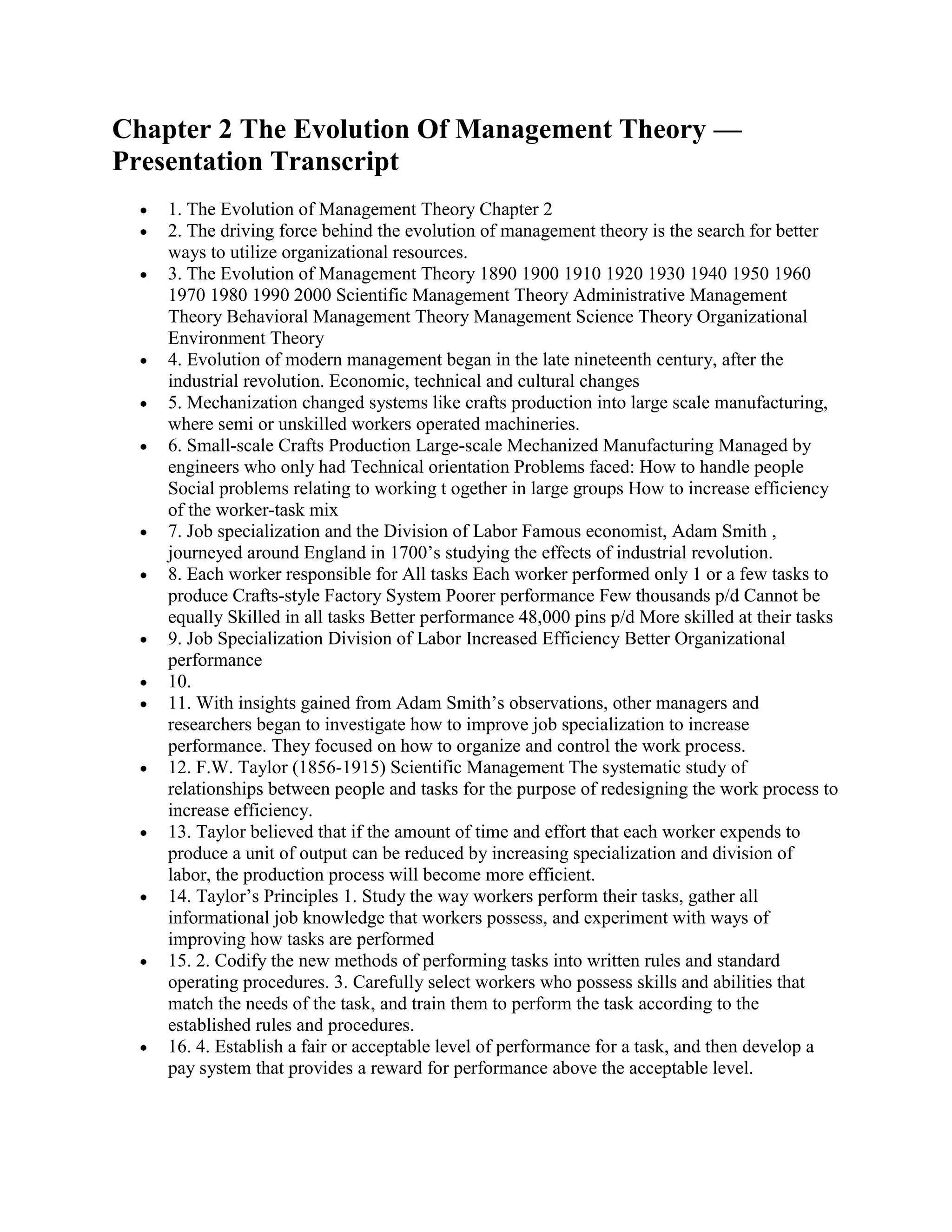 Chapter 2 The Evolution Of Management Theory —
Presentation Transcript
    1. The Evolution of Management Theory Chapter 2
    2. The driving force behind the evolution of management theory is the search for better
    ways to utilize organizational resources.
    3. The Evolution of Management Theory 1890 1900 1910 1920 1930 1940 1950 1960
    1970 1980 1990 2000 Scientific Management Theory Administrative Management
    Theory Behavioral Management Theory Management Science Theory Organizational
    Environment Theory
    4. Evolution of modern management began in the late nineteenth century, after the
    industrial revolution. Economic, technical and cultural changes
    5. Mechanization changed systems like crafts production into large scale manufacturing,
    where semi or unskilled workers operated machineries.
    6. Small-scale Crafts Production Large-scale Mechanized Manufacturing Managed by
    engineers who only had Technical orientation Problems faced: How to handle people
    Social problems relating to working t ogether in large groups How to increase efficiency
    of the worker-task mix
    7. Job specialization and the Division of Labor Famous economist, Adam Smith ,
    journeyed around England in 1700’s studying the effects of industrial revolution.
    8. Each worker responsible for All tasks Each worker performed only 1 or a few tasks to
    produce Crafts-style Factory System Poorer performance Few thousands p/d Cannot be
    equally Skilled in all tasks Better performance 48,000 pins p/d More skilled at their tasks
    9. Job Specialization Division of Labor Increased Efficiency Better Organizational
    performance
    10.
    11. With insights gained from Adam Smith’s observations, other managers and
    researchers began to investigate how to improve job specialization to increase
    performance. They focused on how to organize and control the work process.
    12. F.W. Taylor (1856-1915) Scientific Management The systematic study of
    relationships between people and tasks for the purpose of redesigning the work process to
    increase efficiency.
    13. Taylor believed that if the amount of time and effort that each worker expends to
    produce a unit of output can be reduced by increasing specialization and division of
    labor, the production process will become more efficient.
    14. Taylor’s Principles 1. Study the way workers perform their tasks, gather all
    informational job knowledge that workers possess, and experiment with ways of
    improving how tasks are performed
    15. 2. Codify the new methods of performing tasks into written rules and standard
    operating procedures. 3. Carefully select workers who possess skills and abilities that
    match the needs of the task, and train them to perform the task according to the
    established rules and procedures.
    16. 4. Establish a fair or acceptable level of performance for a task, and then develop a
    pay system that provides a reward for performance above the acceptable level.
 