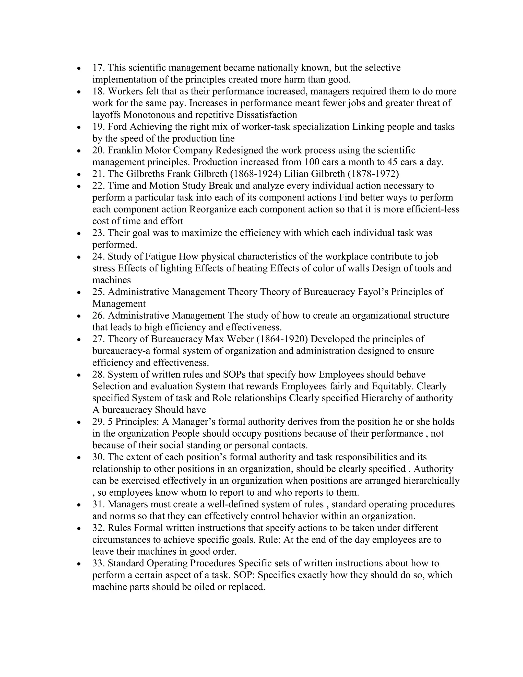 17. This scientific management became nationally known, but the selective
implementation of the principles created more harm than good.
18. Workers felt that as their performance increased, managers required them to do more
work for the same pay. Increases in performance meant fewer jobs and greater threat of
layoffs Monotonous and repetitive Dissatisfaction
19. Ford Achieving the right mix of worker-task specialization Linking people and tasks
by the speed of the production line
20. Franklin Motor Company Redesigned the work process using the scientific
management principles. Production increased from 100 cars a month to 45 cars a day.
21. The Gilbreths Frank Gilbreth (1868-1924) Lilian Gilbreth (1878-1972)
22. Time and Motion Study Break and analyze every individual action necessary to
perform a particular task into each of its component actions Find better ways to perform
each component action Reorganize each component action so that it is more efficient-less
cost of time and effort
23. Their goal was to maximize the efficiency with which each individual task was
performed.
24. Study of Fatigue How physical characteristics of the workplace contribute to job
stress Effects of lighting Effects of heating Effects of color of walls Design of tools and
machines
25. Administrative Management Theory Theory of Bureaucracy Fayol’s Principles of
Management
26. Administrative Management The study of how to create an organizational structure
that leads to high efficiency and effectiveness.
27. Theory of Bureaucracy Max Weber (1864-1920) Developed the principles of
bureaucracy-a formal system of organization and administration designed to ensure
efficiency and effectiveness.
28. System of written rules and SOPs that specify how Employees should behave
Selection and evaluation System that rewards Employees fairly and Equitably. Clearly
specified System of task and Role relationships Clearly specified Hierarchy of authority
A bureaucracy Should have
29. 5 Principles: A Manager’s formal authority derives from the position he or she holds
in the organization People should occupy positions because of their performance , not
because of their social standing or personal contacts.
30. The extent of each position’s formal authority and task responsibilities and its
relationship to other positions in an organization, should be clearly specified . Authority
can be exercised effectively in an organization when positions are arranged hierarchically
, so employees know whom to report to and who reports to them.
31. Managers must create a well-defined system of rules , standard operating procedures
and norms so that they can effectively control behavior within an organization.
32. Rules Formal written instructions that specify actions to be taken under different
circumstances to achieve specific goals. Rule: At the end of the day employees are to
leave their machines in good order.
33. Standard Operating Procedures Specific sets of written instructions about how to
perform a certain aspect of a task. SOP: Specifies exactly how they should do so, which
machine parts should be oiled or replaced.
 