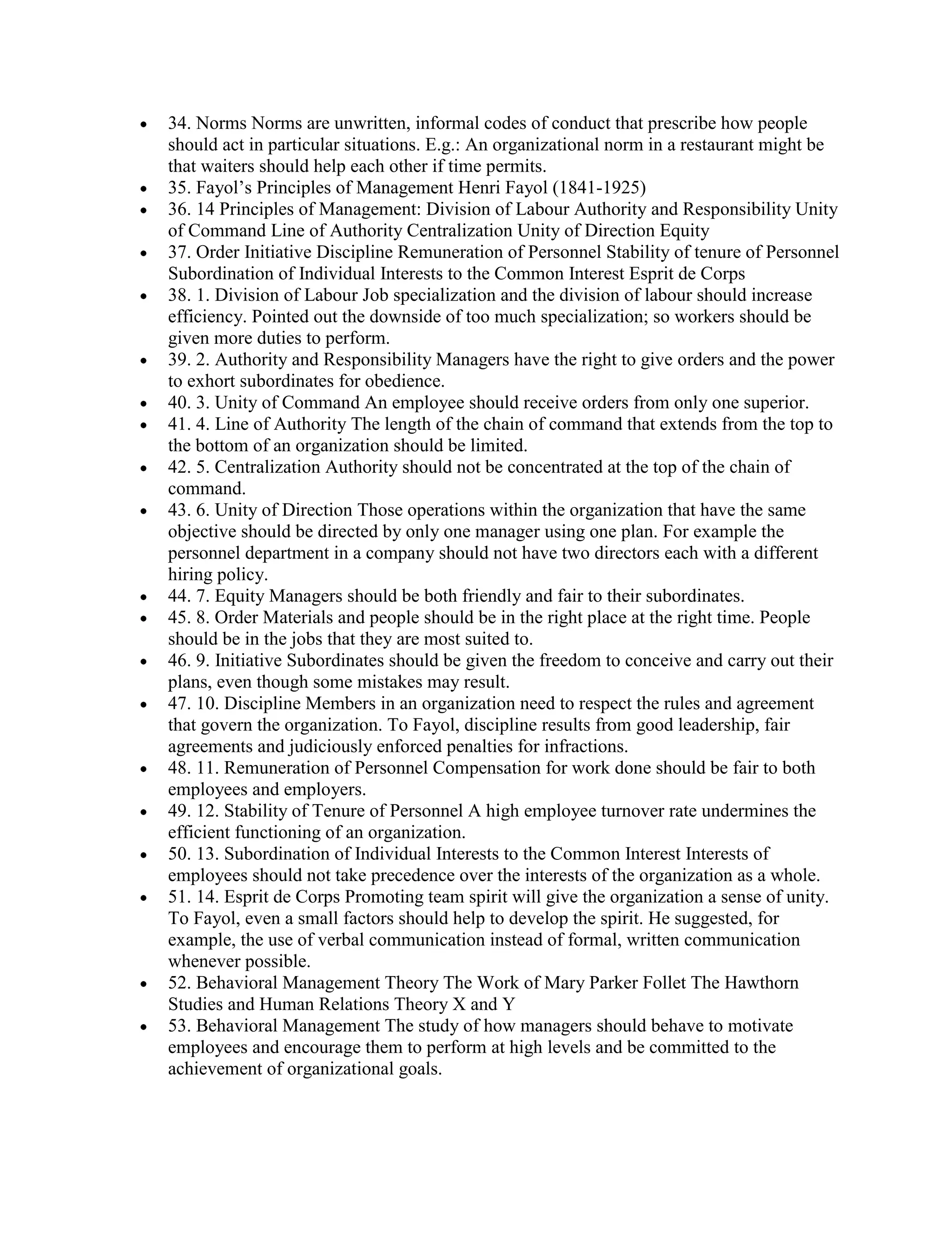 34. Norms Norms are unwritten, informal codes of conduct that prescribe how people
should act in particular situations. E.g.: An organizational norm in a restaurant might be
that waiters should help each other if time permits.
35. Fayol’s Principles of Management Henri Fayol (1841-1925)
36. 14 Principles of Management: Division of Labour Authority and Responsibility Unity
of Command Line of Authority Centralization Unity of Direction Equity
37. Order Initiative Discipline Remuneration of Personnel Stability of tenure of Personnel
Subordination of Individual Interests to the Common Interest Esprit de Corps
38. 1. Division of Labour Job specialization and the division of labour should increase
efficiency. Pointed out the downside of too much specialization; so workers should be
given more duties to perform.
39. 2. Authority and Responsibility Managers have the right to give orders and the power
to exhort subordinates for obedience.
40. 3. Unity of Command An employee should receive orders from only one superior.
41. 4. Line of Authority The length of the chain of command that extends from the top to
the bottom of an organization should be limited.
42. 5. Centralization Authority should not be concentrated at the top of the chain of
command.
43. 6. Unity of Direction Those operations within the organization that have the same
objective should be directed by only one manager using one plan. For example the
personnel department in a company should not have two directors each with a different
hiring policy.
44. 7. Equity Managers should be both friendly and fair to their subordinates.
45. 8. Order Materials and people should be in the right place at the right time. People
should be in the jobs that they are most suited to.
46. 9. Initiative Subordinates should be given the freedom to conceive and carry out their
plans, even though some mistakes may result.
47. 10. Discipline Members in an organization need to respect the rules and agreement
that govern the organization. To Fayol, discipline results from good leadership, fair
agreements and judiciously enforced penalties for infractions.
48. 11. Remuneration of Personnel Compensation for work done should be fair to both
employees and employers.
49. 12. Stability of Tenure of Personnel A high employee turnover rate undermines the
efficient functioning of an organization.
50. 13. Subordination of Individual Interests to the Common Interest Interests of
employees should not take precedence over the interests of the organization as a whole.
51. 14. Esprit de Corps Promoting team spirit will give the organization a sense of unity.
To Fayol, even a small factors should help to develop the spirit. He suggested, for
example, the use of verbal communication instead of formal, written communication
whenever possible.
52. Behavioral Management Theory The Work of Mary Parker Follet The Hawthorn
Studies and Human Relations Theory X and Y
53. Behavioral Management The study of how managers should behave to motivate
employees and encourage them to perform at high levels and be committed to the
achievement of organizational goals.
 