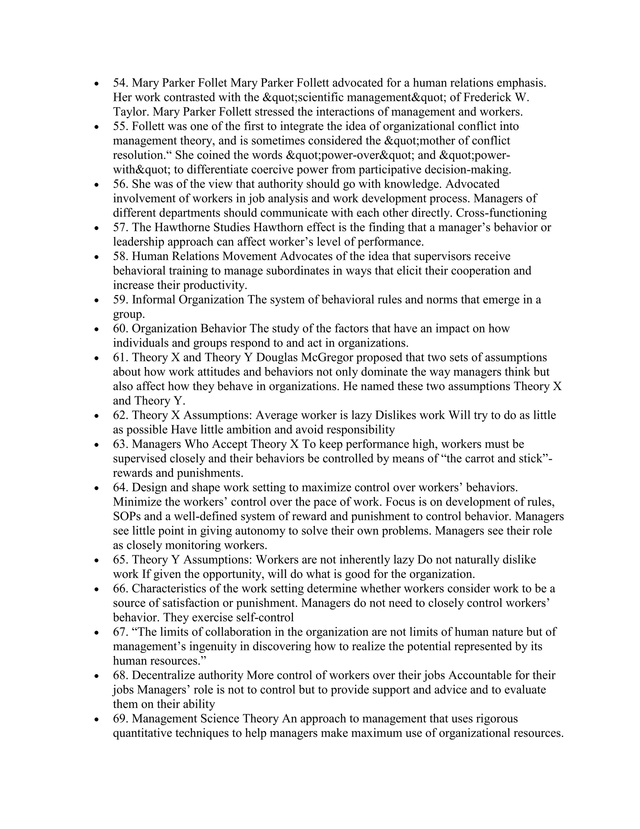 54. Mary Parker Follet Mary Parker Follett advocated for a human relations emphasis.
Her work contrasted with the &quot;scientific management&quot; of Frederick W.
Taylor. Mary Parker Follett stressed the interactions of management and workers.
55. Follett was one of the first to integrate the idea of organizational conflict into
management theory, and is sometimes considered the &quot;mother of conflict
resolution.“ She coined the words &quot;power-over&quot; and &quot;power-
with&quot; to differentiate coercive power from participative decision-making.
56. She was of the view that authority should go with knowledge. Advocated
involvement of workers in job analysis and work development process. Managers of
different departments should communicate with each other directly. Cross-functioning
57. The Hawthorne Studies Hawthorn effect is the finding that a manager’s behavior or
leadership approach can affect worker’s level of performance.
58. Human Relations Movement Advocates of the idea that supervisors receive
behavioral training to manage subordinates in ways that elicit their cooperation and
increase their productivity.
59. Informal Organization The system of behavioral rules and norms that emerge in a
group.
60. Organization Behavior The study of the factors that have an impact on how
individuals and groups respond to and act in organizations.
61. Theory X and Theory Y Douglas McGregor proposed that two sets of assumptions
about how work attitudes and behaviors not only dominate the way managers think but
also affect how they behave in organizations. He named these two assumptions Theory X
and Theory Y.
62. Theory X Assumptions: Average worker is lazy Dislikes work Will try to do as little
as possible Have little ambition and avoid responsibility
63. Managers Who Accept Theory X To keep performance high, workers must be
supervised closely and their behaviors be controlled by means of “the carrot and stick”-
rewards and punishments.
64. Design and shape work setting to maximize control over workers’ behaviors.
Minimize the workers’ control over the pace of work. Focus is on development of rules,
SOPs and a well-defined system of reward and punishment to control behavior. Managers
see little point in giving autonomy to solve their own problems. Managers see their role
as closely monitoring workers.
65. Theory Y Assumptions: Workers are not inherently lazy Do not naturally dislike
work If given the opportunity, will do what is good for the organization.
66. Characteristics of the work setting determine whether workers consider work to be a
source of satisfaction or punishment. Managers do not need to closely control workers’
behavior. They exercise self-control
67. “The limits of collaboration in the organization are not limits of human nature but of
management’s ingenuity in discovering how to realize the potential represented by its
human resources.”
68. Decentralize authority More control of workers over their jobs Accountable for their
jobs Managers’ role is not to control but to provide support and advice and to evaluate
them on their ability
69. Management Science Theory An approach to management that uses rigorous
quantitative techniques to help managers make maximum use of organizational resources.
 
