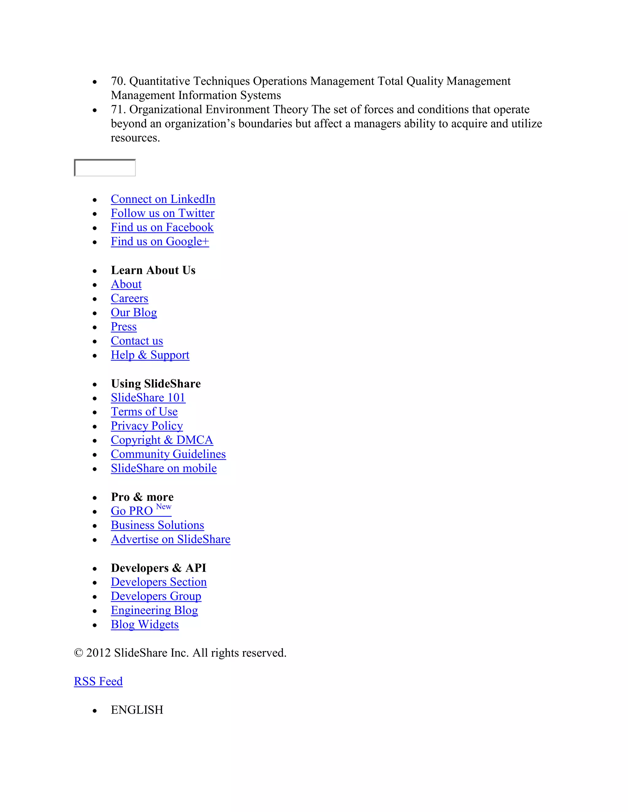 70. Quantitative Techniques Operations Management Total Quality Management
       Management Information Systems
       71. Organizational Environment Theory The set of forces and conditions that operate
       beyond an organization’s boundaries but affect a managers ability to acquire and utilize
       resources.



       Connect on LinkedIn
       Follow us on Twitter
       Find us on Facebook
       Find us on Google+

       Learn About Us
       About
       Careers
       Our Blog
       Press
       Contact us
       Help & Support

       Using SlideShare
       SlideShare 101
       Terms of Use
       Privacy Policy
       Copyright & DMCA
       Community Guidelines
       SlideShare on mobile

       Pro & more
       Go PRO New
       Business Solutions
       Advertise on SlideShare

       Developers & API
       Developers Section
       Developers Group
       Engineering Blog
       Blog Widgets

© 2012 SlideShare Inc. All rights reserved.

RSS Feed

       ENGLISH
 