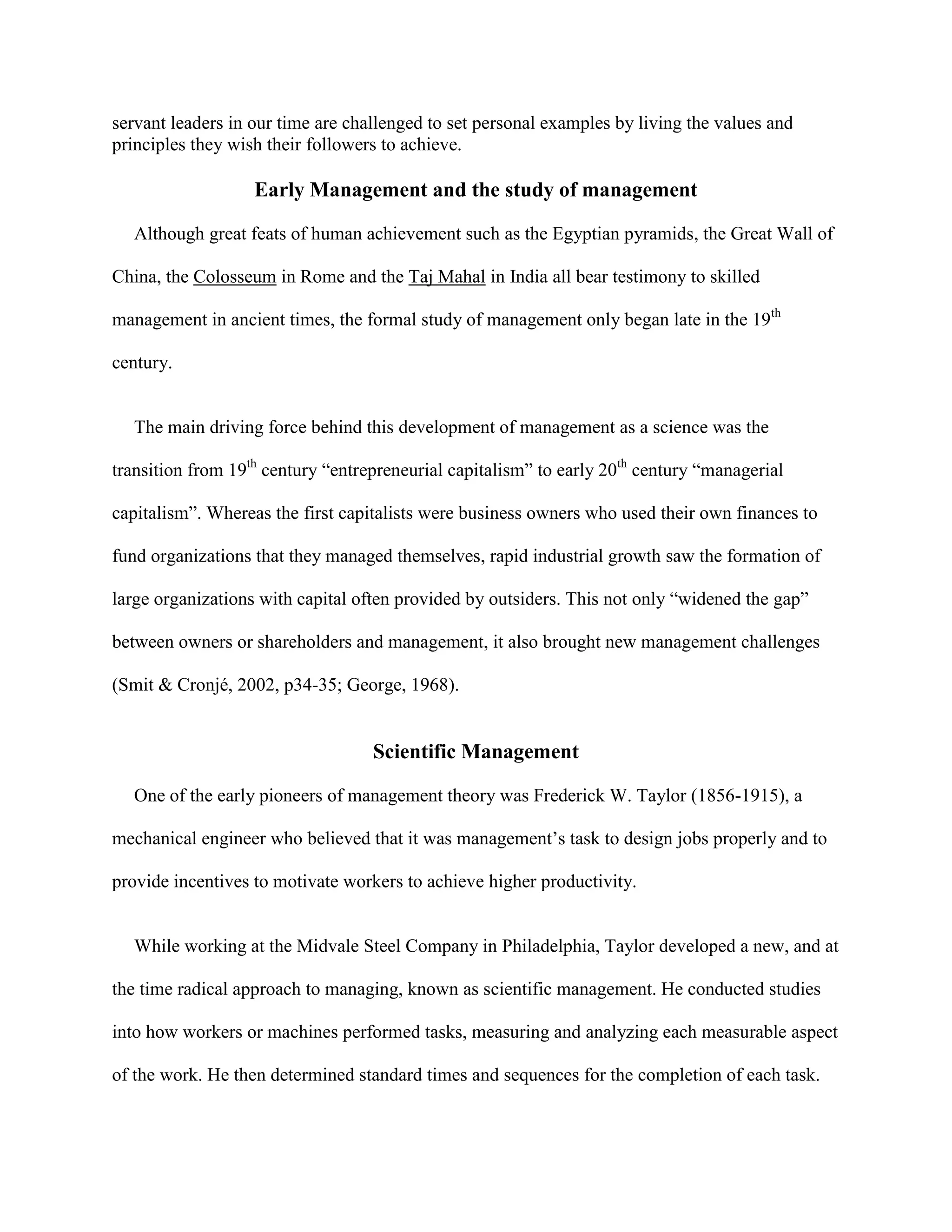 servant leaders in our time are challenged to set personal examples by living the values and
principles they wish their followers to achieve.

                   Early Management and the study of management

  Although great feats of human achievement such as the Egyptian pyramids, the Great Wall of

China, the Colosseum in Rome and the Taj Mahal in India all bear testimony to skilled

management in ancient times, the formal study of management only began late in the 19th

century.


  The main driving force behind this development of management as a science was the

transition from 19th century “entrepreneurial capitalism” to early 20th century “managerial

capitalism”. Whereas the first capitalists were business owners who used their own finances to

fund organizations that they managed themselves, rapid industrial growth saw the formation of

large organizations with capital often provided by outsiders. This not only “widened the gap”

between owners or shareholders and management, it also brought new management challenges

(Smit & Cronjé, 2002, p34-35; George, 1968).


                                   Scientific Management

  One of the early pioneers of management theory was Frederick W. Taylor (1856-1915), a

mechanical engineer who believed that it was management’s task to design jobs properly and to

provide incentives to motivate workers to achieve higher productivity.


  While working at the Midvale Steel Company in Philadelphia, Taylor developed a new, and at

the time radical approach to managing, known as scientific management. He conducted studies

into how workers or machines performed tasks, measuring and analyzing each measurable aspect

of the work. He then determined standard times and sequences for the completion of each task.
 