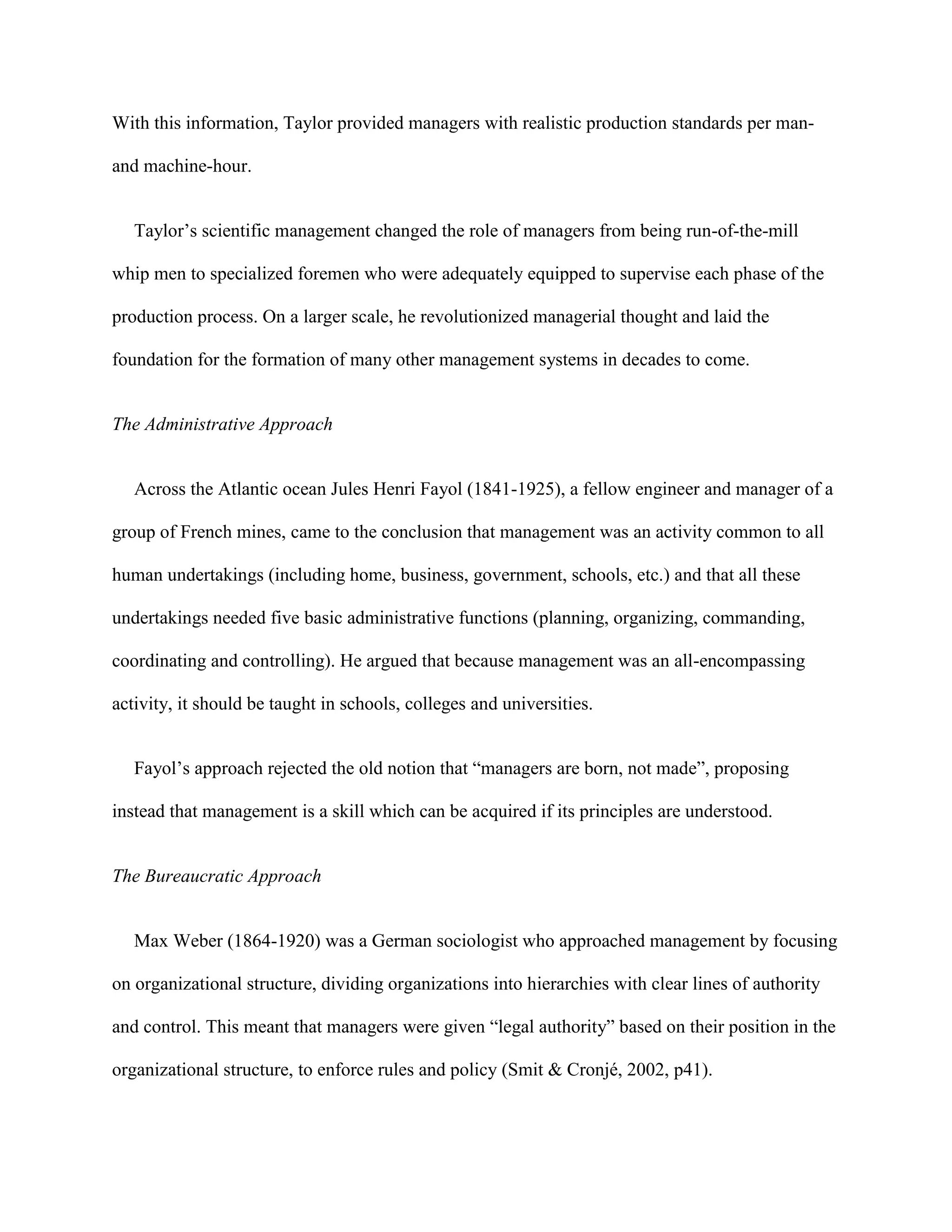 With this information, Taylor provided managers with realistic production standards per man-

and machine-hour.


   Taylor’s scientific management changed the role of managers from being run-of-the-mill

whip men to specialized foremen who were adequately equipped to supervise each phase of the

production process. On a larger scale, he revolutionized managerial thought and laid the

foundation for the formation of many other management systems in decades to come.


The Administrative Approach


   Across the Atlantic ocean Jules Henri Fayol (1841-1925), a fellow engineer and manager of a

group of French mines, came to the conclusion that management was an activity common to all

human undertakings (including home, business, government, schools, etc.) and that all these

undertakings needed five basic administrative functions (planning, organizing, commanding,

coordinating and controlling). He argued that because management was an all-encompassing

activity, it should be taught in schools, colleges and universities.


   Fayol’s approach rejected the old notion that “managers are born, not made”, proposing

instead that management is a skill which can be acquired if its principles are understood.


The Bureaucratic Approach


   Max Weber (1864-1920) was a German sociologist who approached management by focusing

on organizational structure, dividing organizations into hierarchies with clear lines of authority

and control. This meant that managers were given “legal authority” based on their position in the

organizational structure, to enforce rules and policy (Smit & Cronjé, 2002, p41).
 
