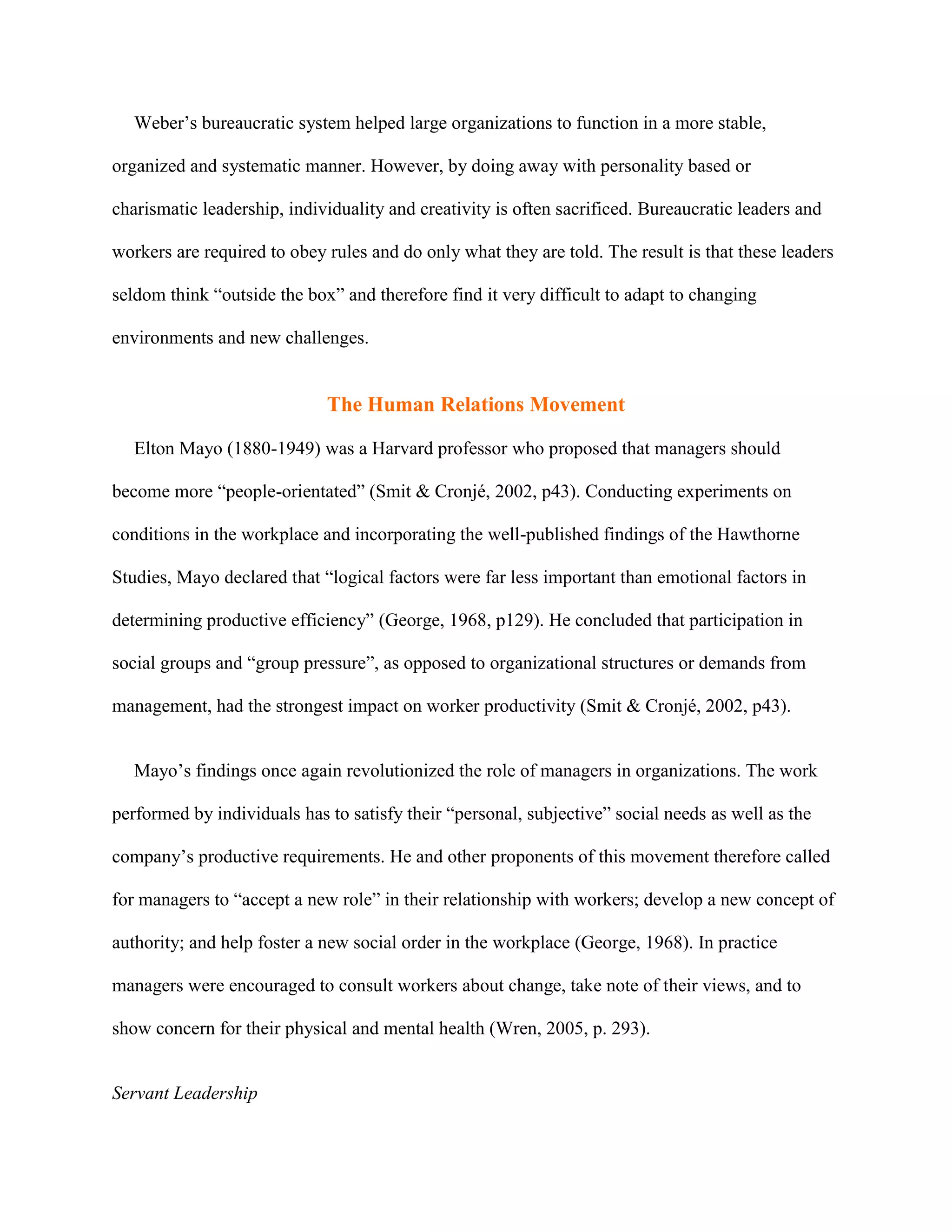 Weber’s bureaucratic system helped large organizations to function in a more stable,

organized and systematic manner. However, by doing away with personality based or

charismatic leadership, individuality and creativity is often sacrificed. Bureaucratic leaders and

workers are required to obey rules and do only what they are told. The result is that these leaders

seldom think “outside the box” and therefore find it very difficult to adapt to changing

environments and new challenges.


                             The Human Relations Movement

   Elton Mayo (1880-1949) was a Harvard professor who proposed that managers should

become more “people-orientated” (Smit & Cronjé, 2002, p43). Conducting experiments on

conditions in the workplace and incorporating the well-published findings of the Hawthorne

Studies, Mayo declared that “logical factors were far less important than emotional factors in

determining productive efficiency” (George, 1968, p129). He concluded that participation in

social groups and “group pressure”, as opposed to organizational structures or demands from

management, had the strongest impact on worker productivity (Smit & Cronjé, 2002, p43).


   Mayo’s findings once again revolutionized the role of managers in organizations. The work

performed by individuals has to satisfy their “personal, subjective” social needs as well as the

company’s productive requirements. He and other proponents of this movement therefore called

for managers to “accept a new role” in their relationship with workers; develop a new concept of

authority; and help foster a new social order in the workplace (George, 1968). In practice

managers were encouraged to consult workers about change, take note of their views, and to

show concern for their physical and mental health (Wren, 2005, p. 293).


Servant Leadership
 