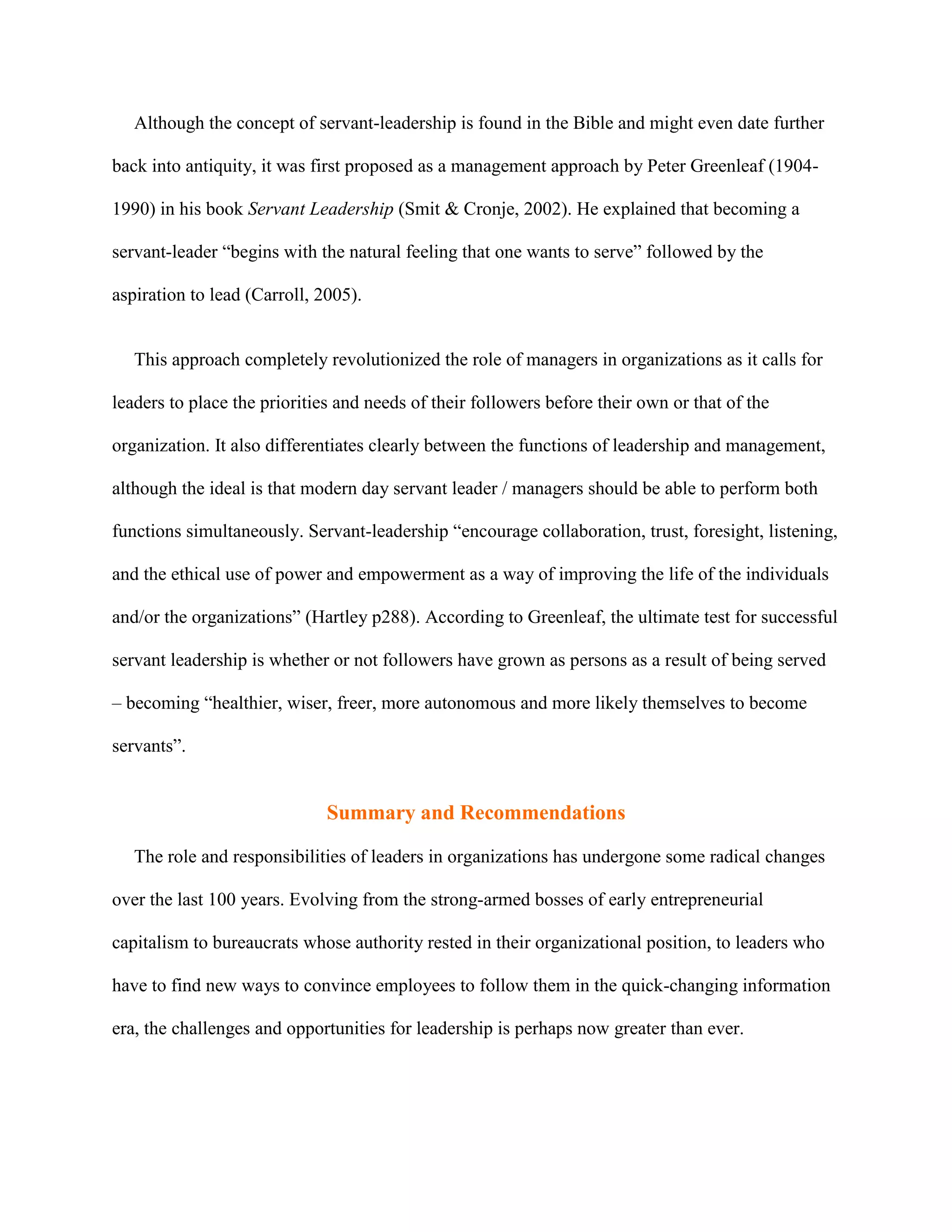 Although the concept of servant-leadership is found in the Bible and might even date further

back into antiquity, it was first proposed as a management approach by Peter Greenleaf (1904-

1990) in his book Servant Leadership (Smit & Cronje, 2002). He explained that becoming a

servant-leader “begins with the natural feeling that one wants to serve” followed by the

aspiration to lead (Carroll, 2005).


   This approach completely revolutionized the role of managers in organizations as it calls for

leaders to place the priorities and needs of their followers before their own or that of the

organization. It also differentiates clearly between the functions of leadership and management,

although the ideal is that modern day servant leader / managers should be able to perform both

functions simultaneously. Servant-leadership “encourage collaboration, trust, foresight, listening,

and the ethical use of power and empowerment as a way of improving the life of the individuals

and/or the organizations” (Hartley p288). According to Greenleaf, the ultimate test for successful

servant leadership is whether or not followers have grown as persons as a result of being served

– becoming “healthier, wiser, freer, more autonomous and more likely themselves to become

servants”.


                              Summary and Recommendations

   The role and responsibilities of leaders in organizations has undergone some radical changes

over the last 100 years. Evolving from the strong-armed bosses of early entrepreneurial

capitalism to bureaucrats whose authority rested in their organizational position, to leaders who

have to find new ways to convince employees to follow them in the quick-changing information

era, the challenges and opportunities for leadership is perhaps now greater than ever.
 