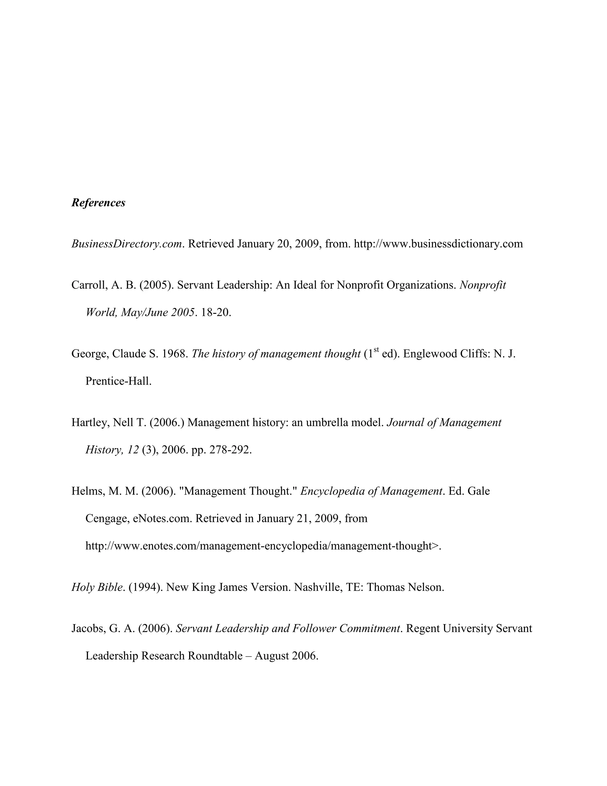References


BusinessDirectory.com. Retrieved January 20, 2009, from. http://www.businessdictionary.com


Carroll, A. B. (2005). Servant Leadership: An Ideal for Nonprofit Organizations. Nonprofit

  World, May/June 2005. 18-20.


George, Claude S. 1968. The history of management thought (1st ed). Englewood Cliffs: N. J.

  Prentice-Hall.


Hartley, Nell T. (2006.) Management history: an umbrella model. Journal of Management

  History, 12 (3), 2006. pp. 278-292.


Helms, M. M. (2006). "Management Thought." Encyclopedia of Management. Ed. Gale

  Cengage, eNotes.com. Retrieved in January 21, 2009, from

  http://www.enotes.com/management-encyclopedia/management-thought>.


Holy Bible. (1994). New King James Version. Nashville, TE: Thomas Nelson.


Jacobs, G. A. (2006). Servant Leadership and Follower Commitment. Regent University Servant

  Leadership Research Roundtable – August 2006.
 