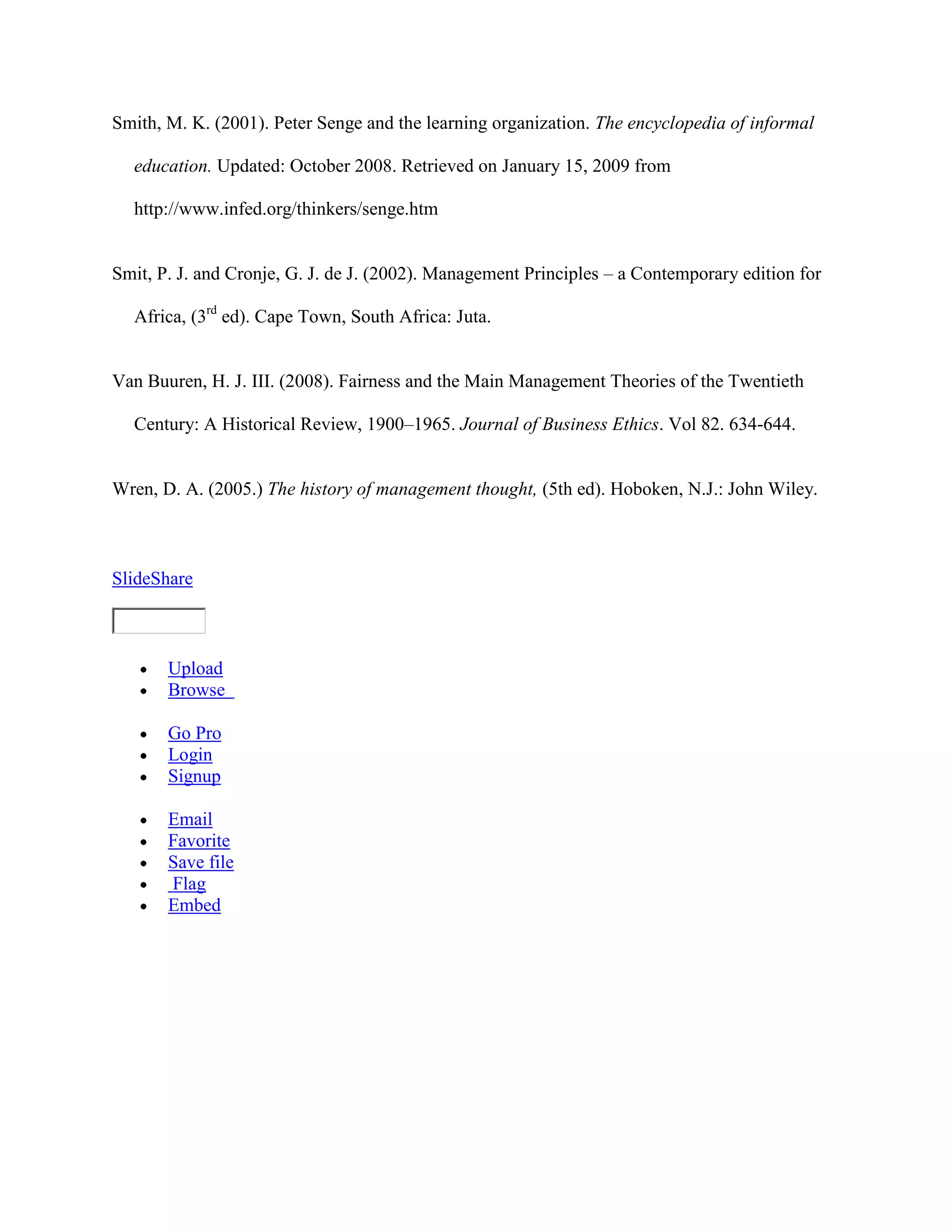 Smith, M. K. (2001). Peter Senge and the learning organization. The encyclopedia of informal

  education. Updated: October 2008. Retrieved on January 15, 2009 from

  http://www.infed.org/thinkers/senge.htm


Smit, P. J. and Cronje, G. J. de J. (2002). Management Principles – a Contemporary edition for

  Africa, (3rd ed). Cape Town, South Africa: Juta.


Van Buuren, H. J. III. (2008). Fairness and the Main Management Theories of the Twentieth

  Century: A Historical Review, 1900–1965. Journal of Business Ethics. Vol 82. 634-644.


Wren, D. A. (2005.) The history of management thought, (5th ed). Hoboken, N.J.: John Wiley.



SlideShare



       Upload
       Browse

       Go Pro
       Login
       Signup

       Email
       Favorite
       Save file
       Flag
       Embed
 