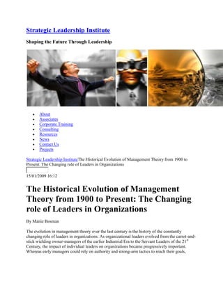 Strategic Leadership Institute
Shaping the Future Through Leadership




       About
       Associates
       Corporate Training
       Consulting
       Resources
       News
       Contact Us
       Projects

Strategic Leadership InstituteThe Historical Evolution of Management Theory from 1900 to
Present: The Changing role of Leaders in Organizations

15/01/2009 16:12


The Historical Evolution of Management
Theory from 1900 to Present: The Changing
role of Leaders in Organizations
By Manie Bosman

The evolution in management theory over the last century is the history of the constantly
changing role of leaders in organizations. As organizational leaders evolved from the carrot-and-
stick wielding owner-managers of the earlier Industrial Era to the Servant Leaders of the 21st
Century, the impact of individual leaders on organizations became progressively important.
Whereas early managers could rely on authority and strong-arm tactics to reach their goals,
 