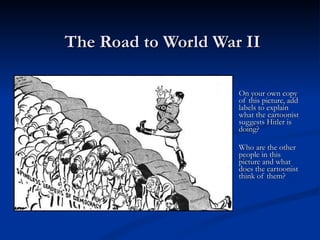 The Road to World War II On your own copy of this picture, add labels to explain what the cartoonist suggests Hitler is doing? Who are the other people in this picture and what does the cartoonist think of them? 
