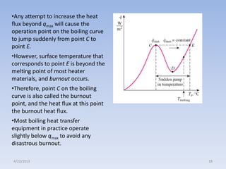 •Any attempt to increase the heat
flux beyond qmax will cause the
operation point on the boiling curve
to jump suddenly from point C to
point E.
•However, surface temperature that
corresponds to point E is beyond the
melting point of most heater
materials, and burnout occurs.
•Therefore, point C on the boiling
curve is also called the burnout
point, and the heat flux at this point
the burnout heat flux.
•Most boiling heat transfer
equipment in practice operate
slightly below qmax to avoid any
disastrous burnout.
4/22/2013

18

 