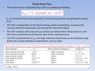Peak Heat Flux
•

The maximum (or critical) heat flux (CHF) in nucleate pool boiling:

Ccr is a constant whose value depends on the heater geometry, but generally is about
0.15.

•

The CHF is independent of the fluid–heating surface combination, as well as the
viscosity, thermal conductivity, and the specific heat of the liquid.

•

The CHF increases with pressure up to about one-third of the critical pressure, and
then starts to decrease and becomes zero at the critical pressure.

•

The CHF is proportional to hfg, and large maximum heat fluxes can be obtained using
fluids with a large enthalpy of vaporization, such as water.

4/22/2013

23

 