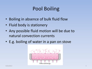 Pool Boiling
• Boiling in absence of bulk fluid flow
• Fluid body is stationery
• Any possible fluid motion will be due to
natural convection currents
• E.g. boiling of water in a pan on stove

4/22/2013

5

 