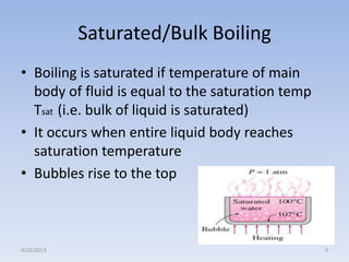 Saturated/Bulk Boiling
• Boiling is saturated if temperature of main
body of fluid is equal to the saturation temp
Tsat (i.e. bulk of liquid is saturated)
• It occurs when entire liquid body reaches
saturation temperature
• Bubbles rise to the top

4/22/2013

9

 
