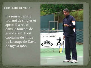 Il a réussi dans le
tournoi de singles et
après, il a réussi
dans le tournoi de
grand slam. Il est
capitaine de l'Inde
de la coupe de Davis
de 1970 à 1980.
L’HISTOIRE DE VIJAY !
 