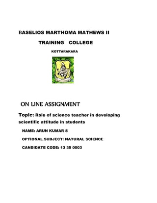 BASELIOS MARTHOMA MATHEWS II 
TRAINING COLLEGE 
KOTTARAKARA 
ON LINE ASSIGNMENT 
Topic: Role of science teacher in developing 
scientific attitude in students 
NAME: ARUN KUMAR S 
OPTIONAL SUBJECT: NATURAL SCIENCE 
CANDIDATE CODE: 13 35 0003 
 