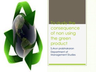 To study the
consequence
of non using
the green
product
S.Arun prabhakaran
Department of
Management Studies
 