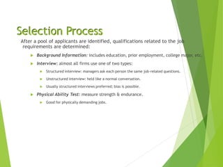 Selection Process
After a pool of applicants are identified, qualifications related to the job
requirements are determined:
 Background Information: includes education, prior employment, college major, etc.
 Interview: almost all firms use one of two types:
 Structured interview: managers ask each person the same job-related questions.
 Unstructured interview: held like a normal conversation.
 Usually structured interviews preferred; bias is possible.
 Physical Ability Test: measure strength & endurance.
 Good for physically demanding jobs.
 