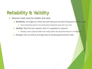 Reliability & Validity
 Selection tools must be reliable and valid.
 Reliability: the degree to which the tool measures the same thing each time it is used.
 Scores should be close for the same person taking the same test over time.
 Validity: Does the test measure what it is supposed to measure?
 Example: does a physical ability test really predict the job performance of a firefighter?
 Managers have an ethical and legal duty to develop good selection tools.
 