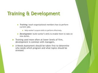Training & Development
 Training: teach organizational members how to perform
current jobs.
 Help worker’s acquire skills to perform effectively.
 Development: build worker’s skills to enable them to take on
new duties.
 Training used more often at lower levels of firm,
development is common with managers.
 A Needs Assessment should be taken first to determine
who needs which program and what topics should be
stressed.
 