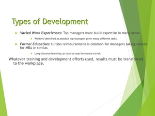 Types of Development
 Varied Work Experiences: Top managers must build expertise in many areas.
 Workers identified as possible top managers given many different tasks.
 Formal Education: tuition reimbursement is common for managers taking classes
for MBA or similar.
 Long-distance learning can also be used to reduce travel.
Whatever training and development efforts used, results must be transferred
to the workplace.
 
