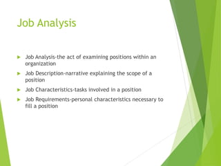 Job Analysis
 Job Analysis-the act of examining positions within an
organization
 Job Description-narrative explaining the scope of a
position
 Job Characteristics-tasks involved in a position
 Job Requirements-personal characteristics necessary to
fill a position
 